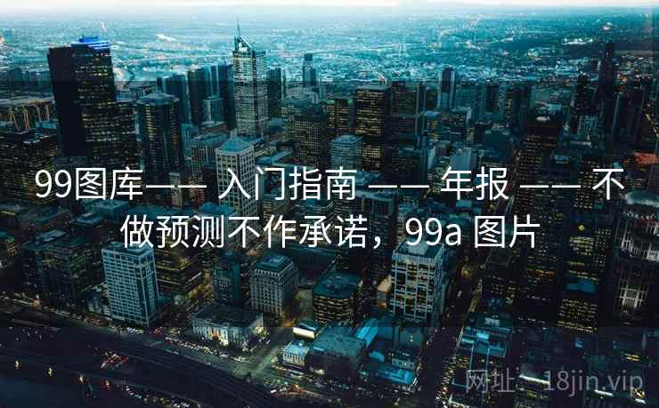 99图库—— 入门指南 —— 年报 —— 不做预测不作承诺,99a 图片